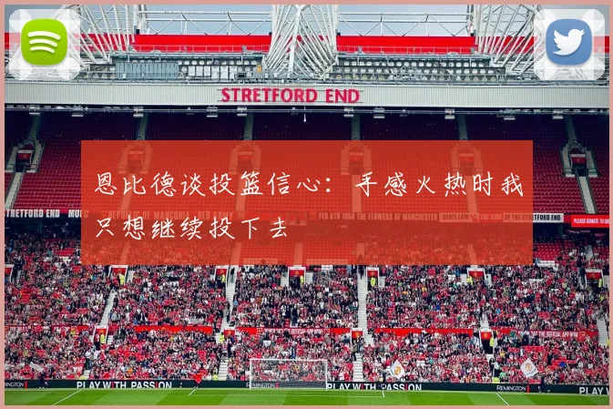 恩比德谈投篮信心：手感火热时我只想继续投下去