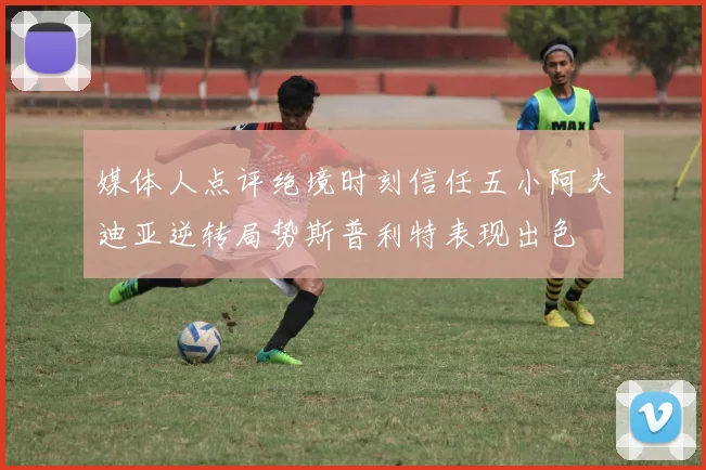 媒体人点评绝境时刻信任五小阿夫迪亚逆转局势斯普利特表现出色