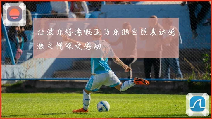 拉波尔塔感慨亚马尔晒合照表达感激之情深受感动