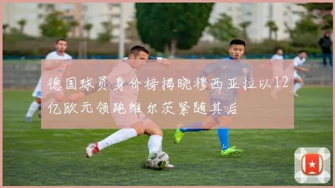 德国球员身价榜揭晓穆西亚拉以12亿欧元领跑维尔茨紧随其后