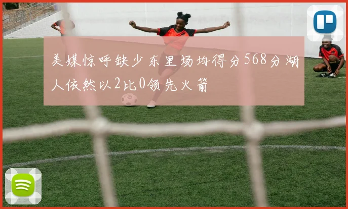 美媒惊呼缺少东里场均得分568分湖人依然以2比0领先火箭