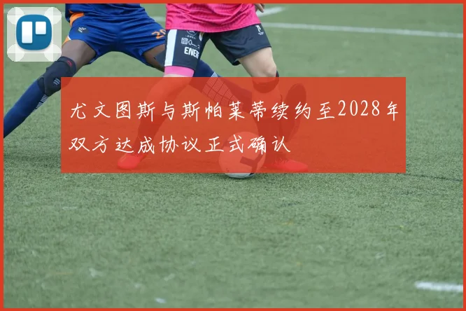 尤文图斯与斯帕莱蒂续约至2028年双方达成协议正式确认