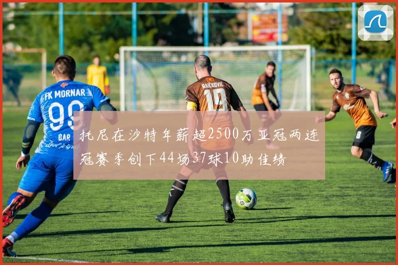 托尼在沙特年薪超2500万亚冠两连冠赛季创下44场37球10助佳绩