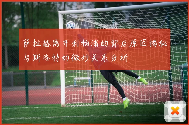 萨拉赫离开利物浦的背后原因揭秘与斯洛特的微妙关系分析