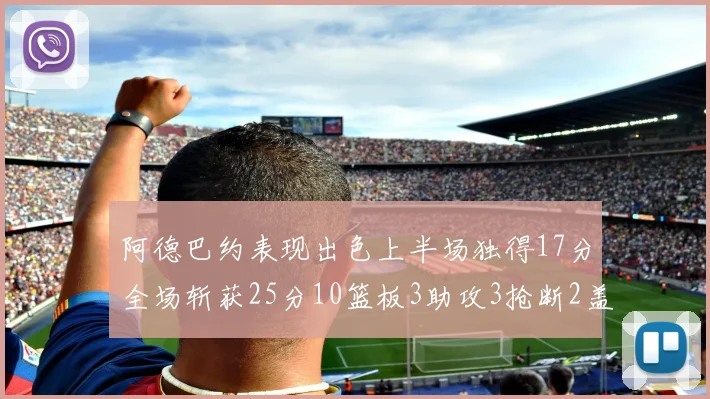 阿德巴约表现出色上半场独得17分全场斩获25分10篮板3助攻3抢断2盖帽