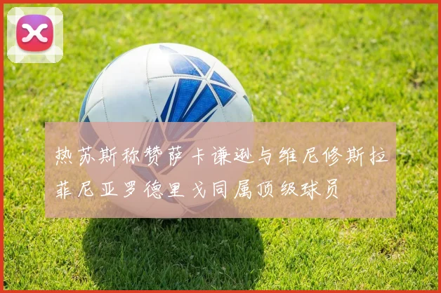 热苏斯称赞萨卡谦逊与维尼修斯拉菲尼亚罗德里戈同属顶级球员