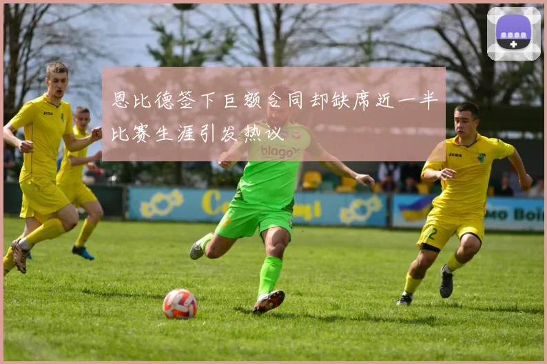 恩比德签下巨额合同却缺席近一半比赛生涯引发热议