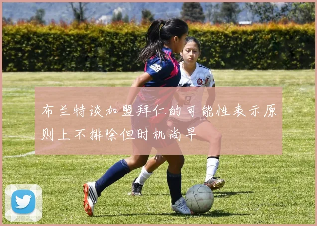 布兰特谈加盟拜仁的可能性表示原则上不排除但时机尚早