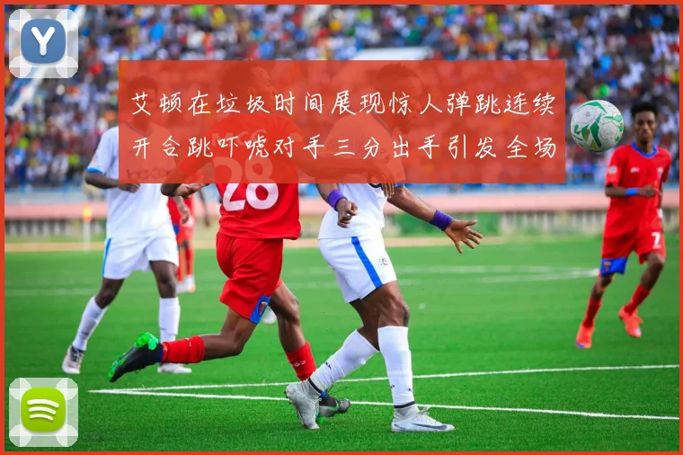 艾顿在垃圾时间展现惊人弹跳连续开合跳吓唬对手三分出手引发全场欢呼