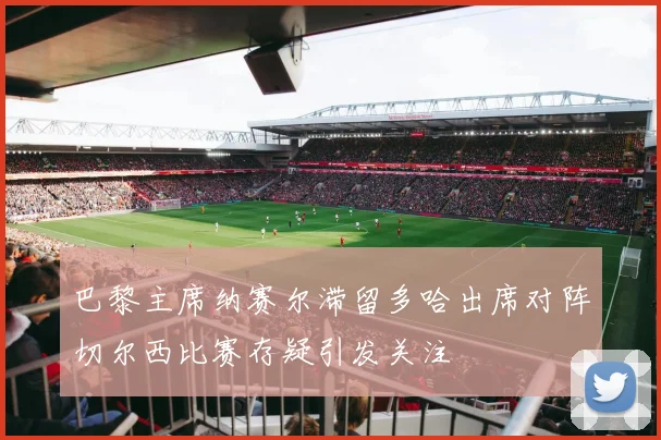 巴黎主席纳赛尔滞留多哈出席对阵切尔西比赛存疑引发关注