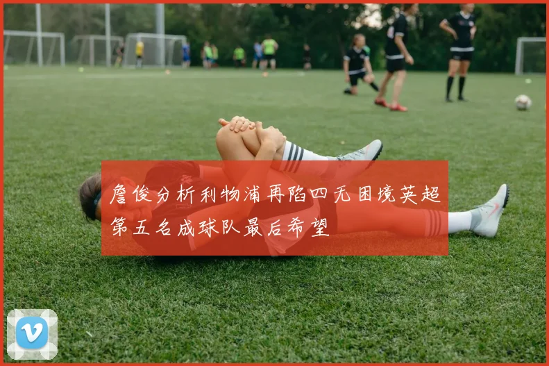 詹俊分析利物浦再陷四无困境英超第五名成球队最后希望