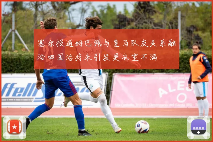 塞尔报道姆巴佩与皇马队友关系融洽回国治疗未引发更衣室不满